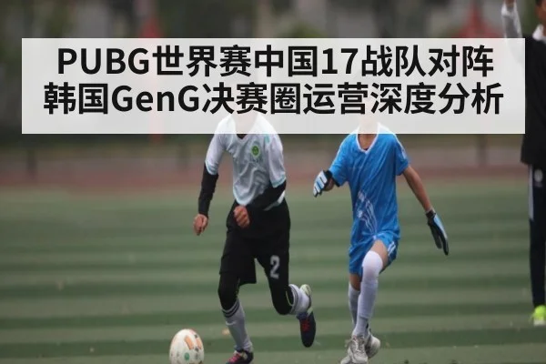 PUBG世界赛中国17战队对阵韩国GenG决赛圈运营深度分析