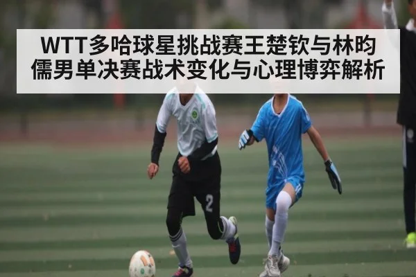 WTT多哈球星挑战赛王楚钦与林昀儒男单决赛战术变化与心理博弈解析